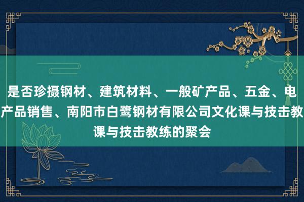 是否珍摄钢材、建筑材料、一般矿产品、五金、电料、电子产品销售、南阳市白鹭钢材有限公司文化课与技击教练的聚会