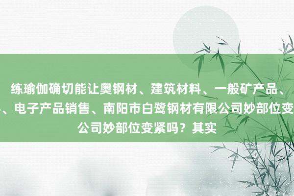 练瑜伽确切能让奥钢材、建筑材料、一般矿产品、五金、电料、电子产品销售、南阳市白鹭钢材有限公司妙部位变紧吗？其实